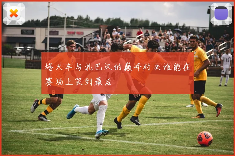 塔火车与扎巴汉的巅峰对决谁能在赛场上笑到最后
