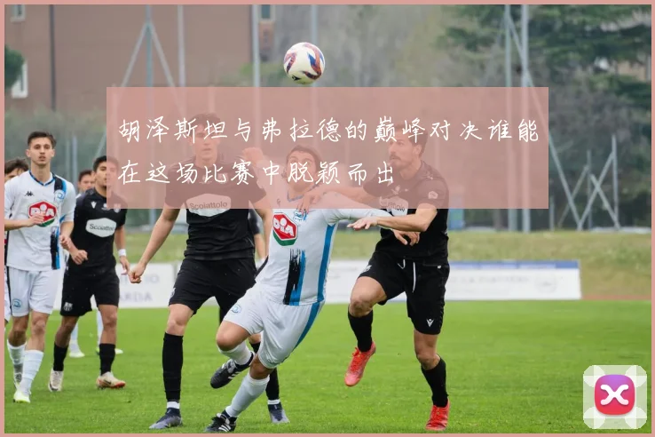 胡泽斯坦与弗拉德的巅峰对决谁能在这场比赛中脱颖而出
