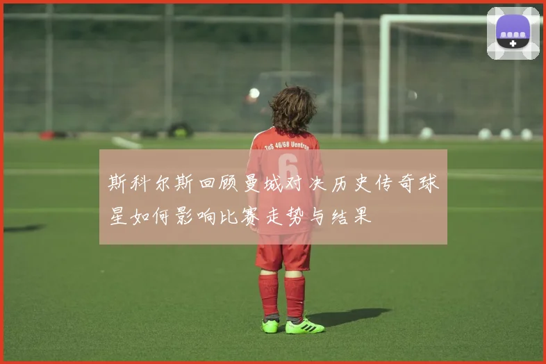 斯科尔斯回顾曼城对决历史传奇球星如何影响比赛走势与结果