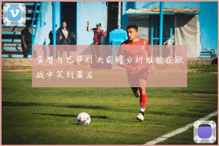 黄潜与巴萨对决前瞻分析谁能在欧战中笑到最后