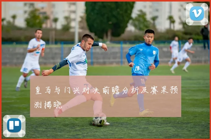 皇马与门兴对决前瞻分析及赛果预测揭晓