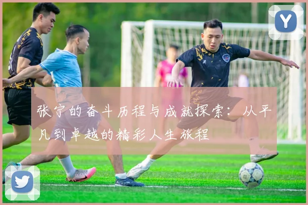 张宁的奋斗历程与成就探索：从平凡到卓越的精彩人生旅程