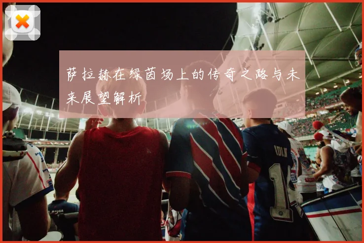 萨拉赫在绿茵场上的传奇之路与未来展望解析