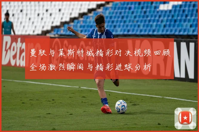 曼联与莱斯特城精彩对决视频回顾全场激烈瞬间与精彩进球分析