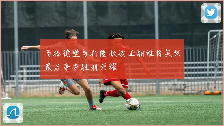 马格德堡与科隆激战正酣谁将笑到最后争夺胜利荣耀
