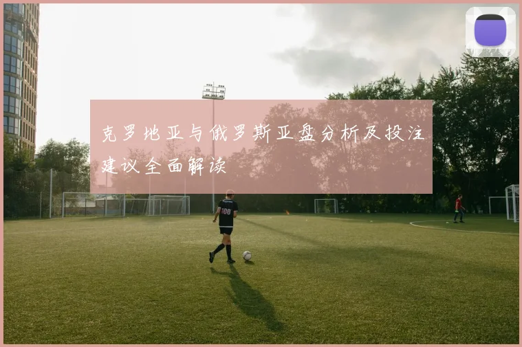 克罗地亚与俄罗斯亚盘分析及投注建议全面解读