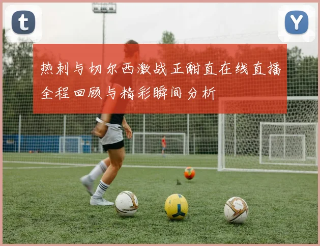 热刺与切尔西激战正酣直在线直播全程回顾与精彩瞬间分析